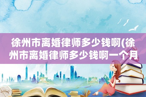 徐州市離婚律師多少錢啊(徐州市離婚律師多少錢啊一個月)