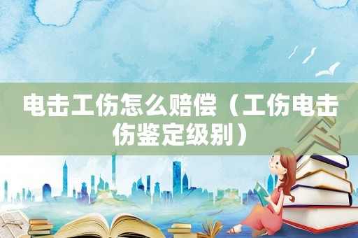 電擊工傷怎么賠償（工傷電擊傷鑒定級別）