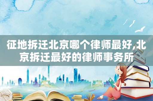 征地拆遷北京哪個律師最好,北京拆遷最好的律師事務(wù)所