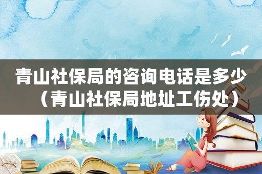 青山社保局的咨詢電話是多少（青山社保局地址工傷處）