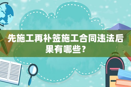 先施工再補(bǔ)簽施工合同違法后果有哪些？