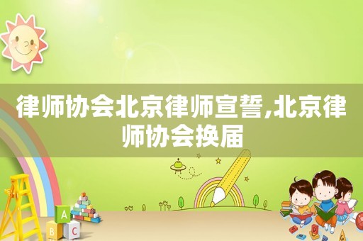 律師協(xié)會北京律師宣誓,北京律師協(xié)會換屆