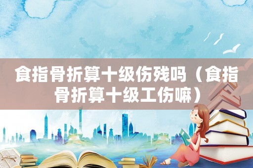 食指骨折算十級傷殘嗎（食指骨折算十級工傷嘛）