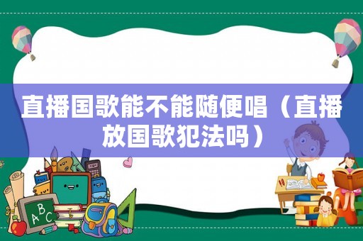 直播國歌能不能隨便唱（直播放國歌犯法嗎）