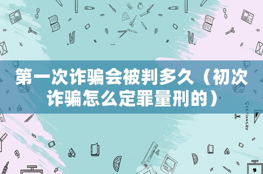 第一次詐騙會(huì)被判多久（初次詐騙怎么定罪量刑的）