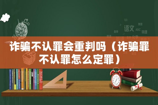 詐騙不認罪會重判嗎（詐騙罪不認罪怎么定罪）