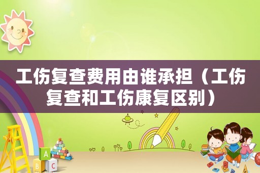 工傷復查費用由誰承擔（工傷復查和工傷康復區別）