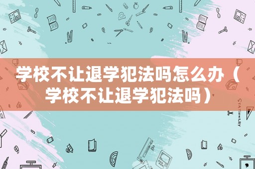 學校不讓退學犯法嗎怎么辦（學校不讓退學犯法嗎）