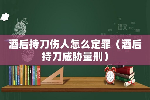 酒后持刀傷人怎么定罪（酒后持刀威脅量刑）