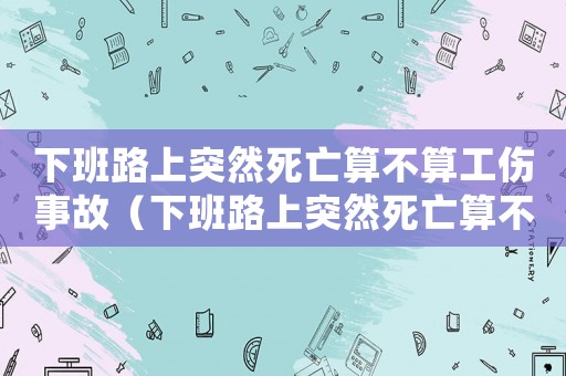 下班路上突然死亡算不算工傷事故（下班路上突然死亡算不算工傷）