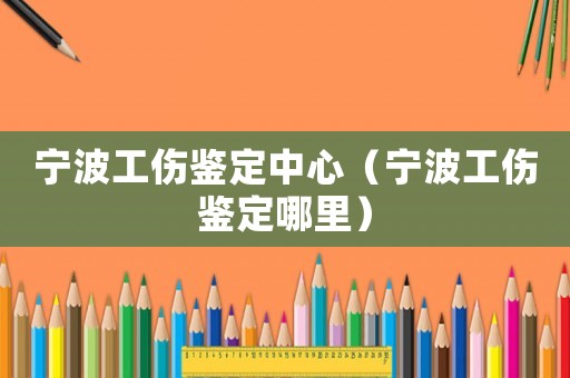 寧波工傷鑒定中心（寧波工傷鑒定哪里）