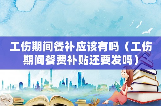 工傷期間餐補應該有嗎（工傷期間餐費補貼還要發嗎）
