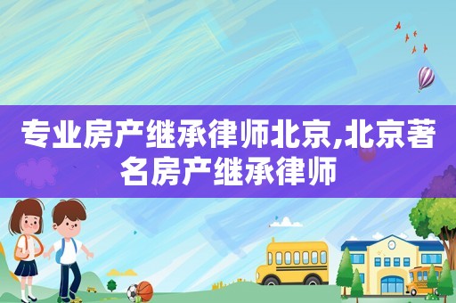 專業房產繼承律師北京,北京著名房產繼承律師