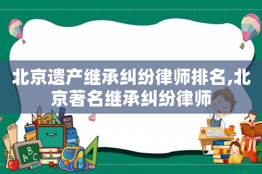 北京遺產(chǎn)繼承糾紛律師排名,北京著名繼承糾紛律師