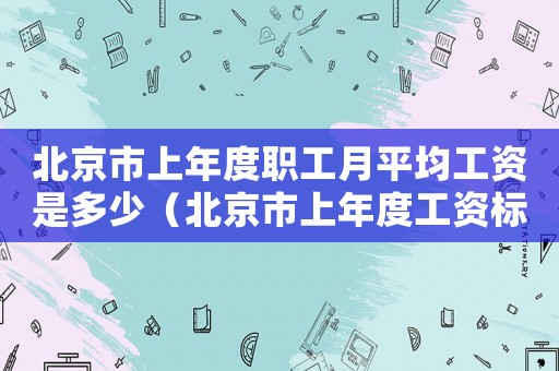 北京市上年度職工月平均工資是多少（北京市上年度工資標準是什么）
