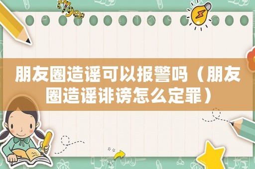 朋友圈造謠可以報警嗎（朋友圈造謠誹謗怎么定罪）