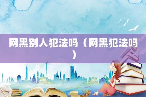 網(wǎng)黑別人犯法嗎（網(wǎng)黑犯法嗎）