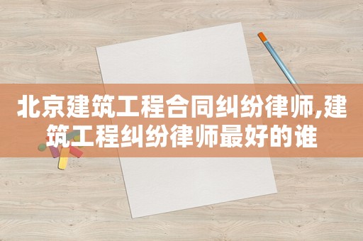 北京建筑工程合同糾紛律師,建筑工程糾紛律師最好的誰