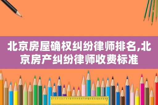 北京房屋確權糾紛律師排名,北京房產(chǎn)糾紛律師收費標準