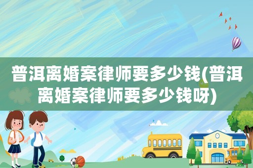 普洱離婚案律師要多少錢(普洱離婚案律師要多少錢呀)