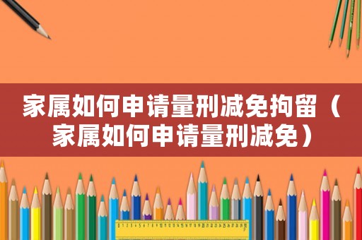 家屬如何申請量刑減免拘留（家屬如何申請量刑減免）