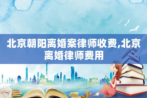 北京朝陽離婚案律師收費,北京離婚律師費用