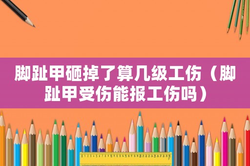 腳趾甲砸掉了算幾級工傷（腳趾甲受傷能報工傷嗎）