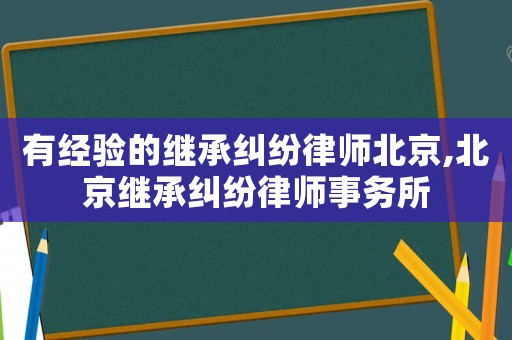 有經驗的繼承糾紛律師北京,北京繼承糾紛律師事務所