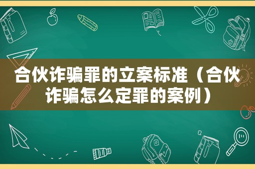 合伙詐騙罪的立案標準（合伙詐騙怎么定罪的案例）