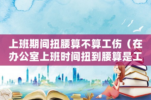 上班期間扭腰算不算工傷（在辦公室上班時間扭到腰算是工傷嗎）