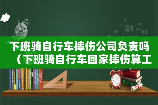 下班騎自行車摔傷公司負責嗎（下班騎自行車回家摔傷算工傷嗎）