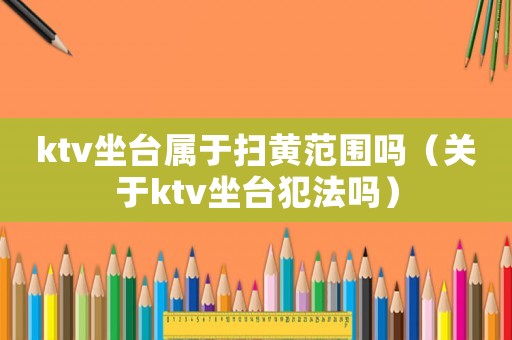 ktv坐臺屬于掃黃范圍嗎（關于ktv坐臺犯法嗎）