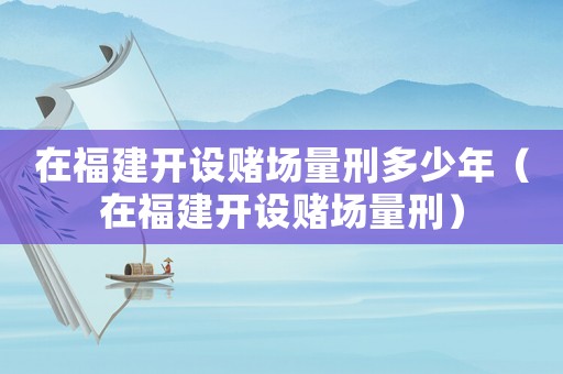 在福建開設賭場量刑多少年（在福建開設賭場量刑）