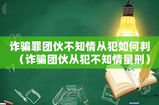 詐騙罪團伙不知情從犯如何判（詐騙團伙從犯不知情量刑）