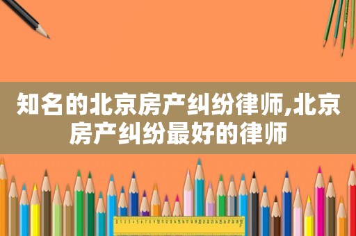 知名的北京房產(chǎn)糾紛律師,北京房產(chǎn)糾紛最好的律師