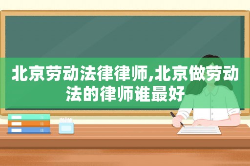 北京勞動法律律師,北京做勞動法的律師誰最好
