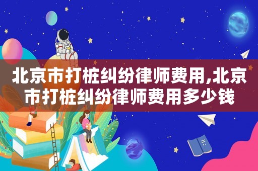 北京市打樁糾紛律師費用,北京市打樁糾紛律師費用多少錢