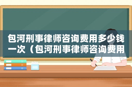 包河刑事律師咨詢費用多少錢一次（包河刑事律師咨詢費用多少）