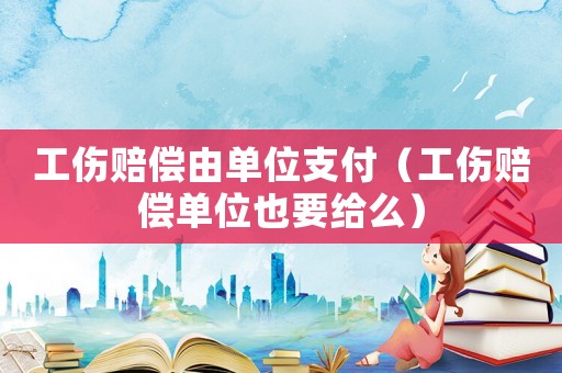 工傷賠償由單位支付（工傷賠償單位也要給么）