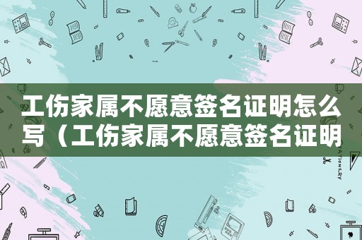 工傷家屬不愿意簽名證明怎么寫（工傷家屬不愿意簽名證明）