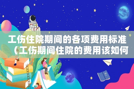 工傷住院期間的各項費用標準（工傷期間住院的費用該如何計算）