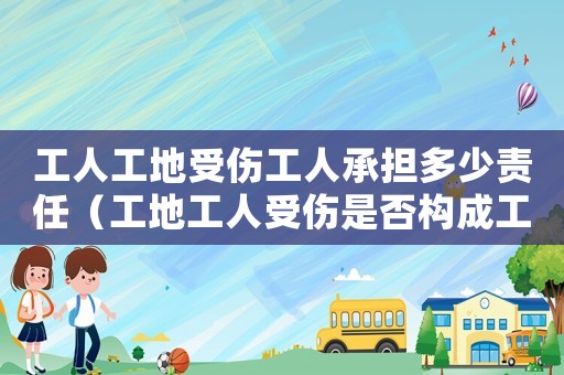 工人工地受傷工人承擔多少責任（工地工人受傷是否構成工傷）