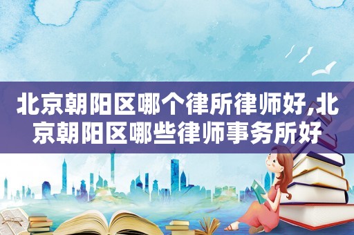 北京朝陽區哪個律所律師好,北京朝陽區哪些律師事務所好