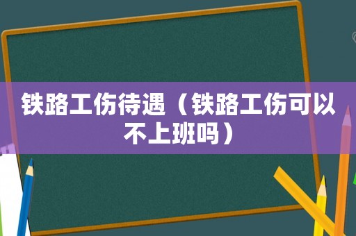 鐵路工傷待遇（鐵路工傷可以不上班嗎）