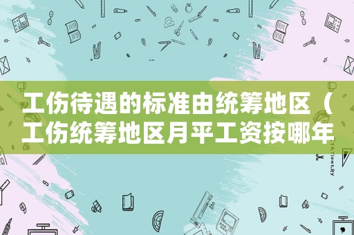 工傷待遇的標準由統籌地區（工傷統籌地區月平工資按哪年計算）