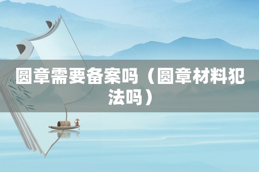 圓章需要備案嗎（圓章材料犯法嗎）