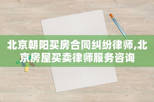 北京朝陽買房合同糾紛律師,北京房屋買賣律師服務咨詢