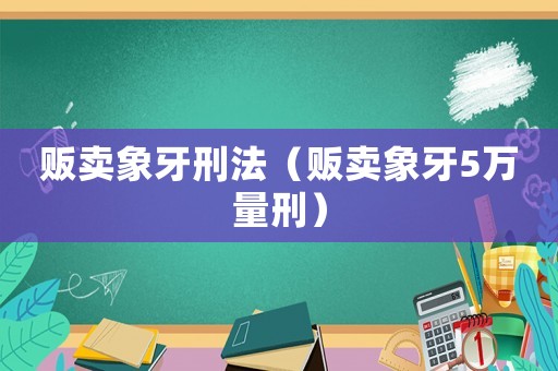 販賣(mài)象牙刑法（販賣(mài)象牙5萬(wàn)量刑）