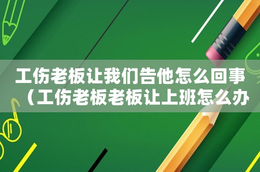工傷老板讓我們告他怎么回事（工傷老板老板讓上班怎么辦）