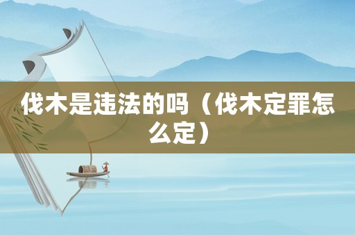 伐木是違法的嗎（伐木定罪怎么定）